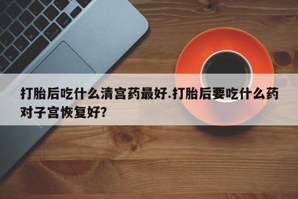 打胎药联系方式打胎后吃什么清宫药最好.打胎后要吃什么药对子宫恢复好？