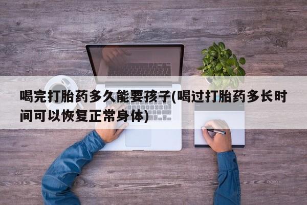 打胎药联系方式喝完打胎药多久能要孩子(喝过打胎药多长时间可以恢复正常身体)