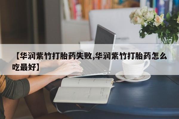 打胎药联系方式【华润紫竹打胎药失败,华润紫竹打胎药怎么吃最好】