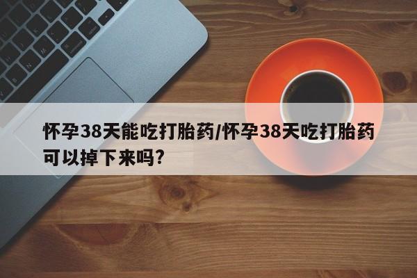 打胎药联系方式怀孕38天能吃打胎药/怀孕38天吃打胎药可以掉下来吗?