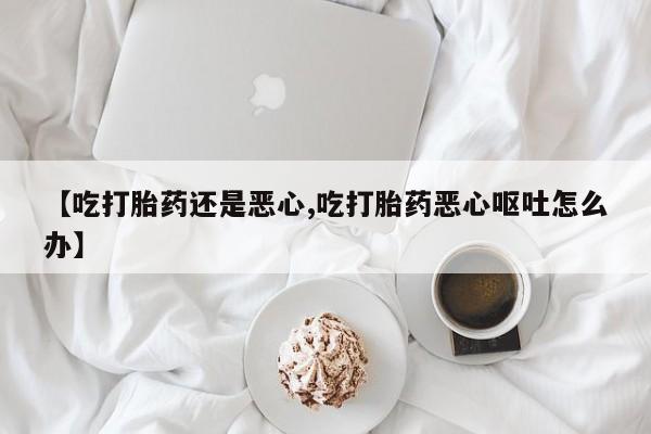 打胎药联系方式【吃打胎药还是恶心,吃打胎药恶心呕吐怎么办】