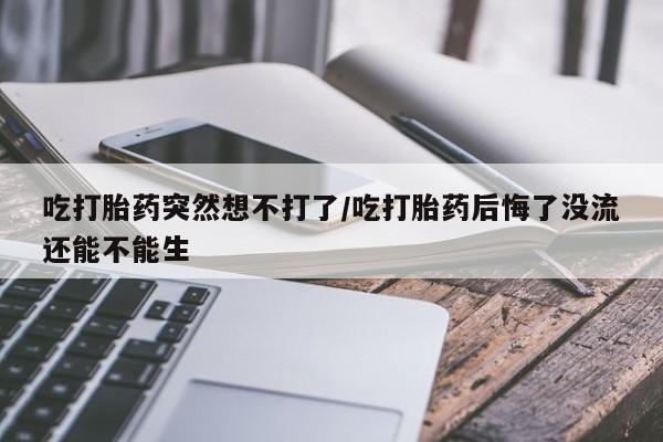 打胎药联系方式吃打胎药突然想不打了/吃打胎药后悔了没流还能不能生