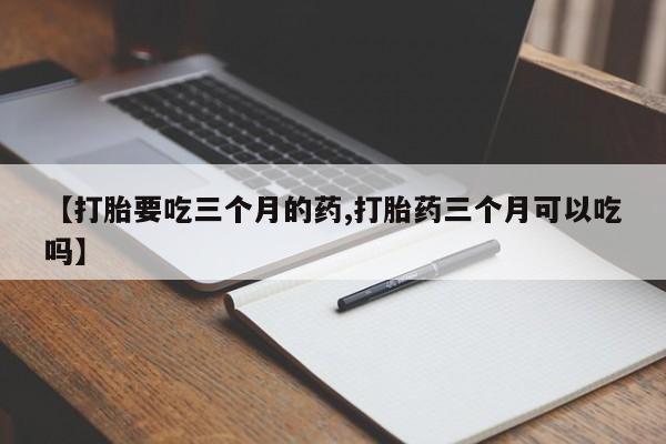 打胎药联系方式【打胎要吃三个月的药,打胎药三个月可以吃吗】