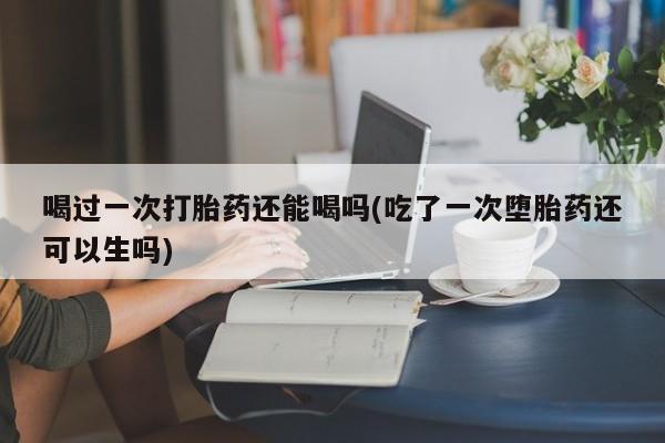 打胎药联系方式喝过一次打胎药还能喝吗(吃了一次堕胎药还可以生吗)