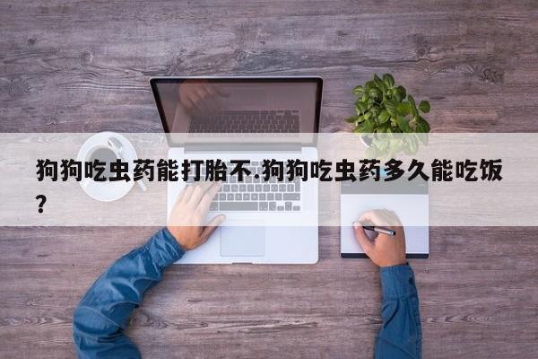 打胎药联系方式狗狗吃虫药能打胎不.狗狗吃虫药多久能吃饭？