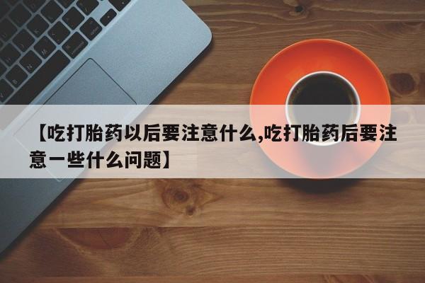 打胎药联系方式【吃打胎药以后要注意什么,吃打胎药后要注意一些什么问题】