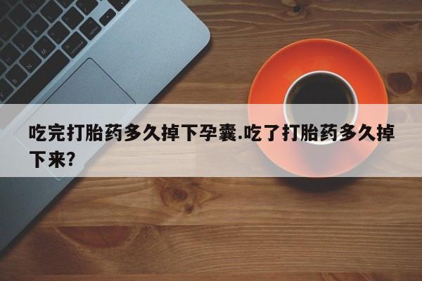 打胎药联系方式吃完打胎药多久掉下孕囊.吃了打胎药多久掉下来？