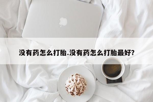 打胎药联系方式没有药怎么打胎.没有药怎么打胎最好？
