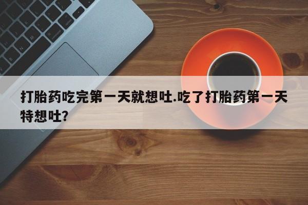 打胎药联系方式打胎药吃完第一天就想吐.吃了打胎药第一天特想吐？