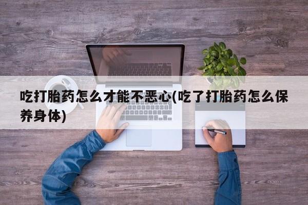 打胎药联系方式吃打胎药怎么才能不恶心(吃了打胎药怎么保养身体)