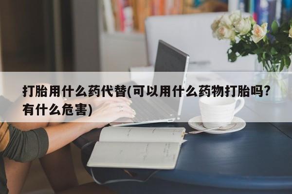 打胎药联系方式打胎用什么药代替(可以用什么药物打胎吗?有什么危害)