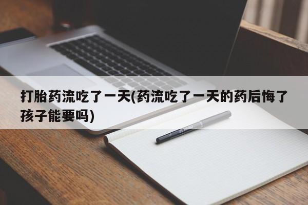 打胎药联系方式打胎药流吃了一天(药流吃了一天的药后悔了孩子能要吗)