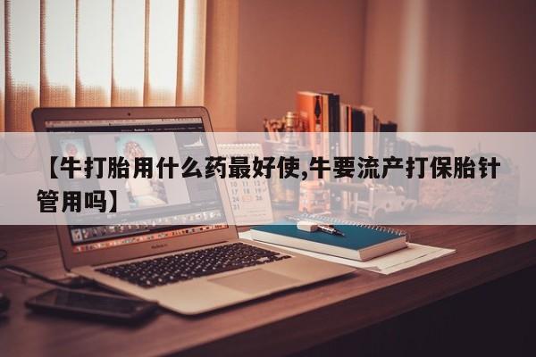 打胎药联系方式【牛打胎用什么药最好使,牛要流产打保胎针管用吗】