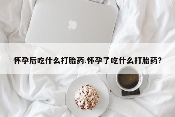 打胎药联系方式怀孕后吃什么打胎药.怀孕了吃什么打胎药？