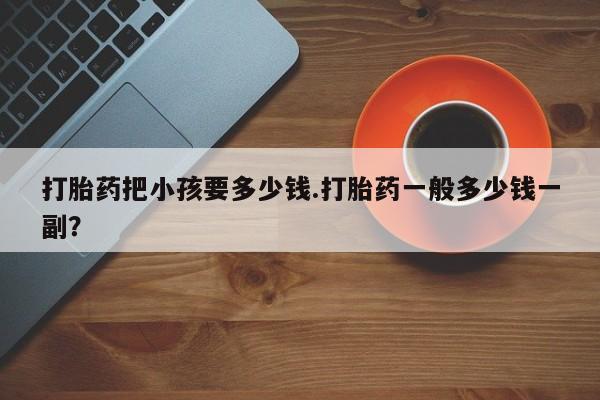 打胎药联系方式打胎药把小孩要多少钱.打胎药一般多少钱一副？