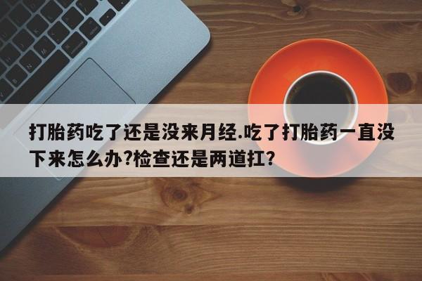 打胎药联系方式打胎药吃了还是没来月经.吃了打胎药一直没下来怎么办?检查还是两道扛？
