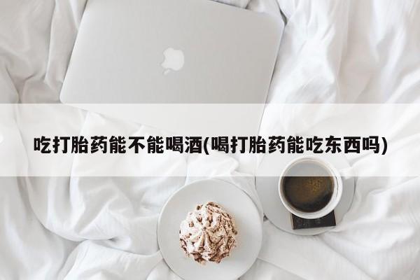 打胎药联系方式吃打胎药能不能喝酒(喝打胎药能吃东西吗)
