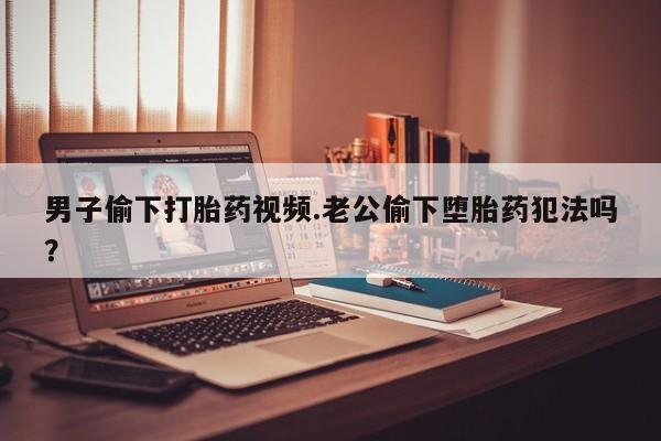 打胎药联系方式男子偷下打胎药视频.老公偷下堕胎药犯法吗？