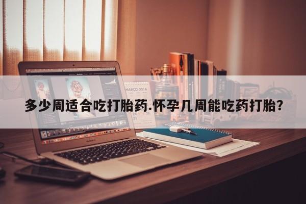 打胎药联系方式多少周适合吃打胎药.怀孕几周能吃药打胎？