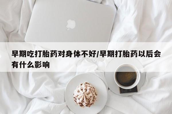 打胎药联系方式早期吃打胎药对身体不好/早期打胎药以后会有什么影响