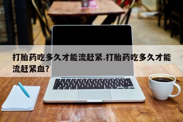 打胎药联系方式打胎药吃多久才能流赶紧.打胎药吃多久才能流赶紧血？