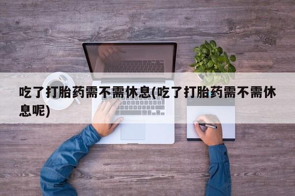 打胎药联系方式吃了打胎药需不需休息(吃了打胎药需不需休息呢)