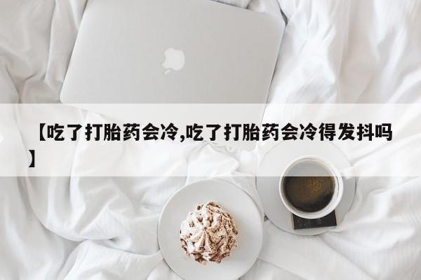打胎药联系方式【吃了打胎药会冷,吃了打胎药会冷得发抖吗】