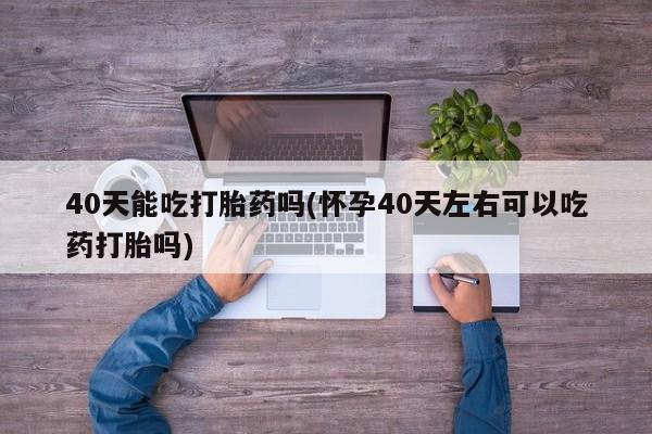 打胎药联系方式40天能吃打胎药吗(怀孕40天左右可以吃药打胎吗)