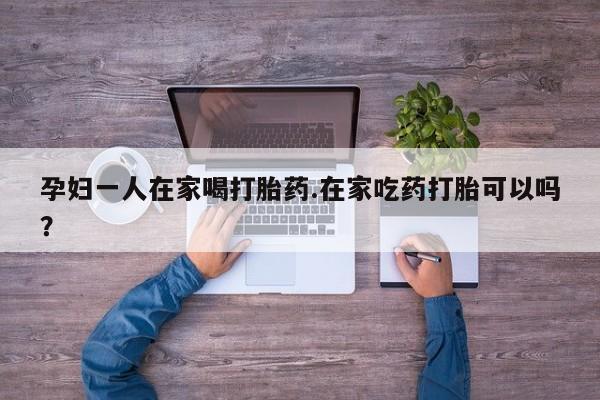 打胎药联系方式孕妇一人在家喝打胎药.在家吃药打胎可以吗？