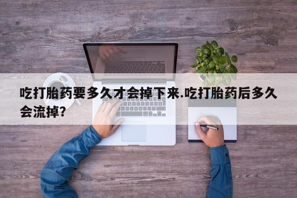 打胎药联系方式吃打胎药要多久才会掉下来.吃打胎药后多久会流掉？