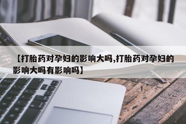 打胎药联系方式【打胎药对孕妇的影响大吗,打胎药对孕妇的影响大吗有影响吗】