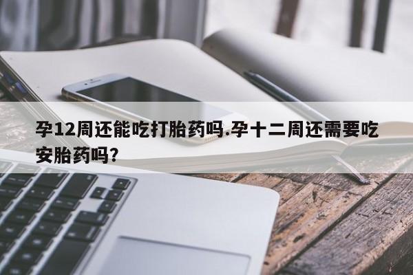 打胎药联系方式孕12周还能吃打胎药吗.孕十二周还需要吃安胎药吗？