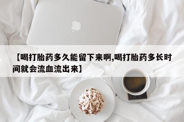 打胎药联系方式【喝打胎药多久能留下来啊,喝打胎药多长时间就会流血流出来】