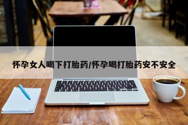 打胎药联系方式怀孕女人喝下打胎药/怀孕喝打胎药安不安全