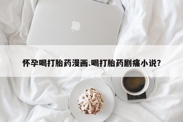 打胎药联系方式怀孕喝打胎药漫画.喝打胎药剧痛小说？