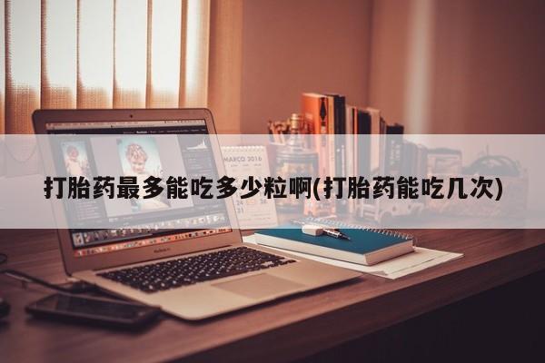 打胎药联系方式打胎药最多能吃多少粒啊(打胎药能吃几次)