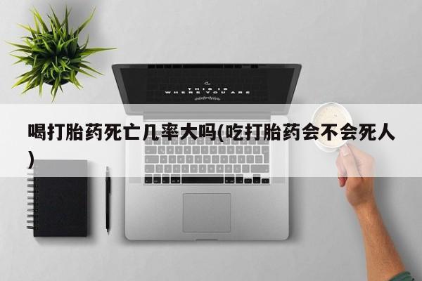 打胎药联系方式喝打胎药死亡几率大吗(吃打胎药会不会死人)