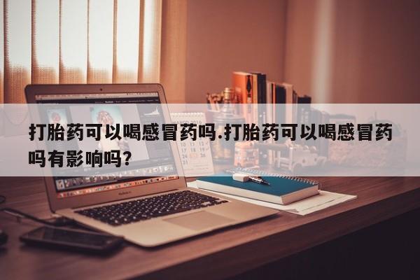 打胎药联系方式打胎药可以喝感冒药吗.打胎药可以喝感冒药吗有影响吗？