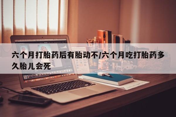 打胎药联系方式六个月打胎药后有胎动不/六个月吃打胎药多久胎儿会死