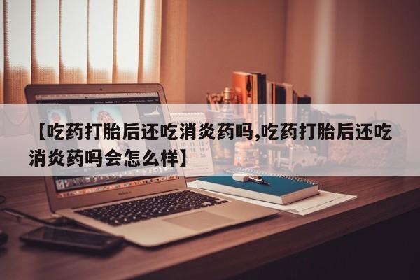 打胎药联系方式【吃药打胎后还吃消炎药吗,吃药打胎后还吃消炎药吗会怎么样】