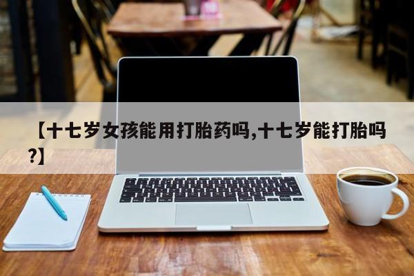 打胎药联系方式【十七岁女孩能用打胎药吗,十七岁能打胎吗?】