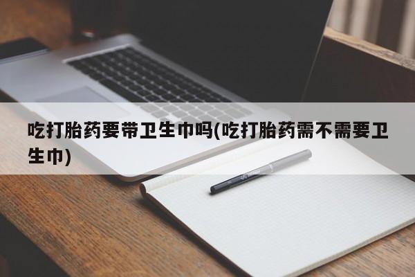 打胎药联系方式吃打胎药要带卫生巾吗(吃打胎药需不需要卫生巾)