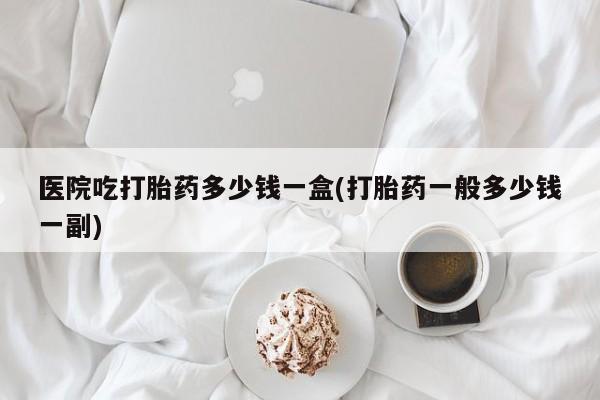 打胎药联系方式医院吃打胎药多少钱一盒(打胎药一般多少钱一副)