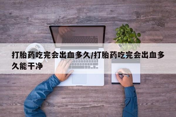 打胎药联系方式打胎药吃完会出血多久/打胎药吃完会出血多久能干净