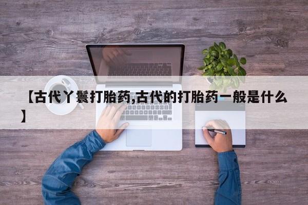 打胎药联系方式【古代丫鬟打胎药,古代的打胎药一般是什么】