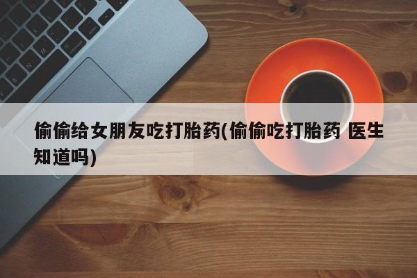 打胎药联系方式偷偷给女朋友吃打胎药(偷偷吃打胎药 医生知道吗)