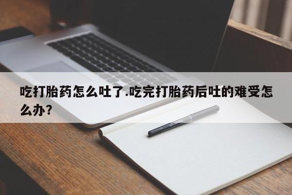 打胎药联系方式吃打胎药怎么吐了.吃完打胎药后吐的难受怎么办？