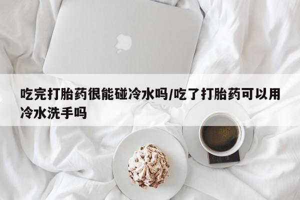 打胎药联系方式吃完打胎药很能碰冷水吗/吃了打胎药可以用冷水洗手吗