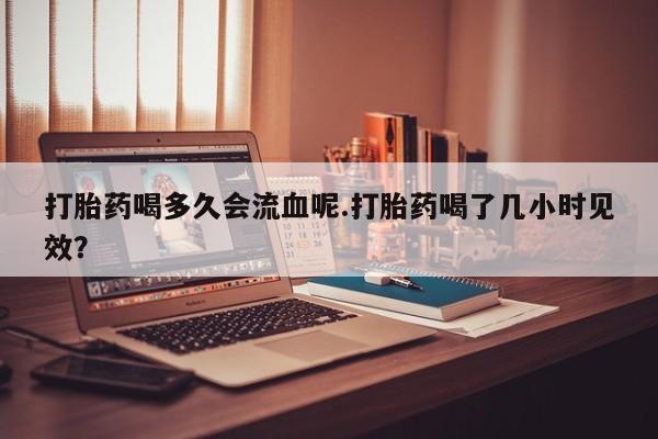 打胎药联系方式打胎药喝多久会流血呢.打胎药喝了几小时见效？