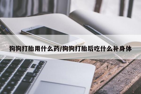 打胎药联系方式狗狗打胎用什么药/狗狗打胎后吃什么补身体